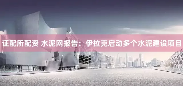 证配所配资 水泥网报告：伊拉克启动多个水泥建设项目