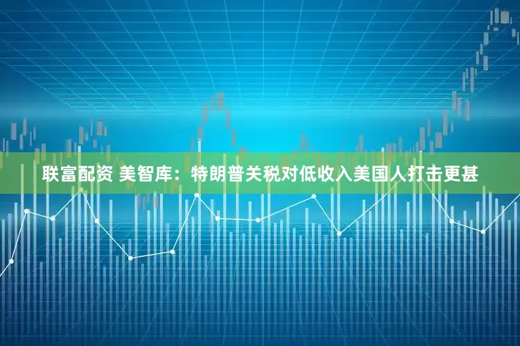 联富配资 美智库：特朗普关税对低收入美国人打击更甚