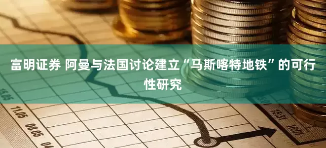富明证券 阿曼与法国讨论建立“马斯喀特地铁”的可行性研究
