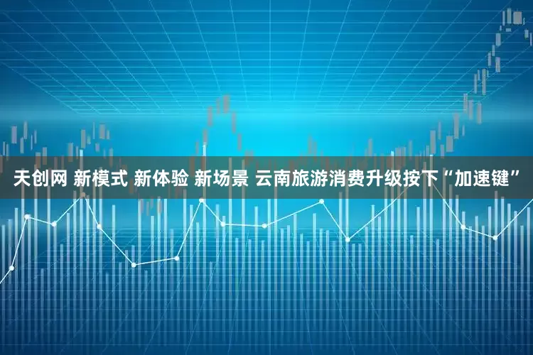 天创网 新模式 新体验 新场景 云南旅游消费升级按下“加速键”