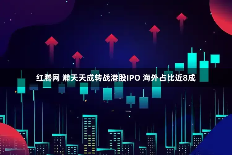 红腾网 瀚天天成转战港股IPO 海外占比近8成