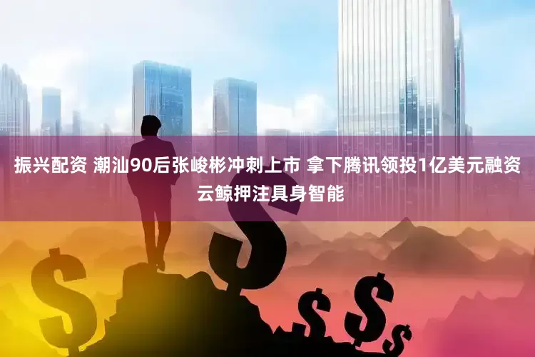 振兴配资 潮汕90后张峻彬冲刺上市 拿下腾讯领投1亿美元融资 云鲸押注具身智能