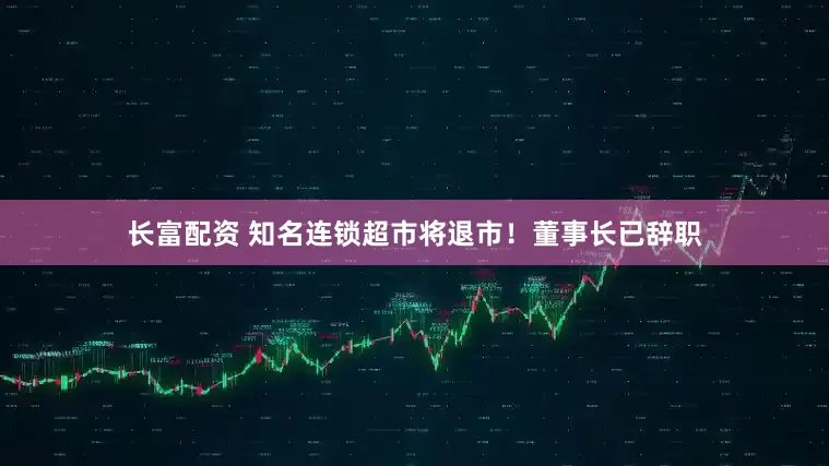 长富配资 知名连锁超市将退市！董事长已辞职