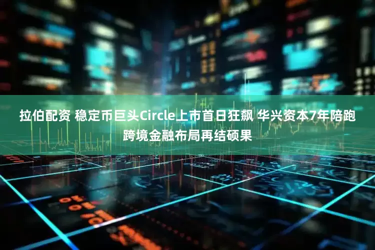 拉伯配资 稳定币巨头Circle上市首日狂飙 华兴资本7年陪跑跨境金融布局再结硕果