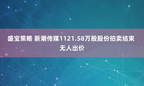 盛宝策略 新潮传媒1121.58万股股份拍卖结束 无人出价
