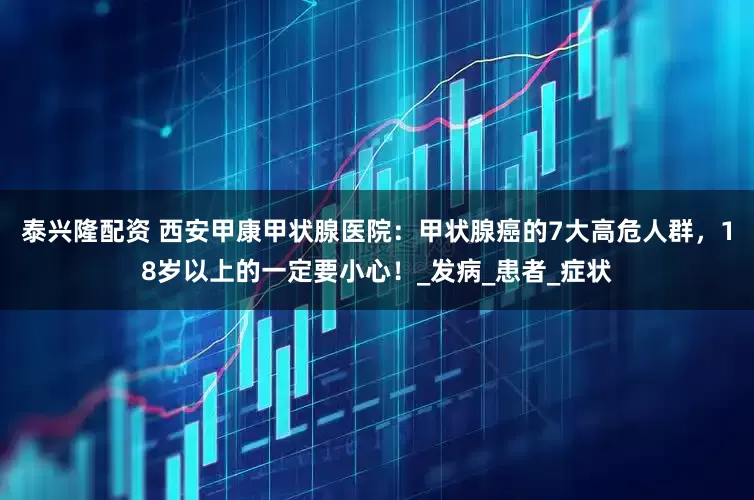泰兴隆配资 西安甲康甲状腺医院：甲状腺癌的7大高危人群，18岁以上的一定要小心！_发病_患者_症状