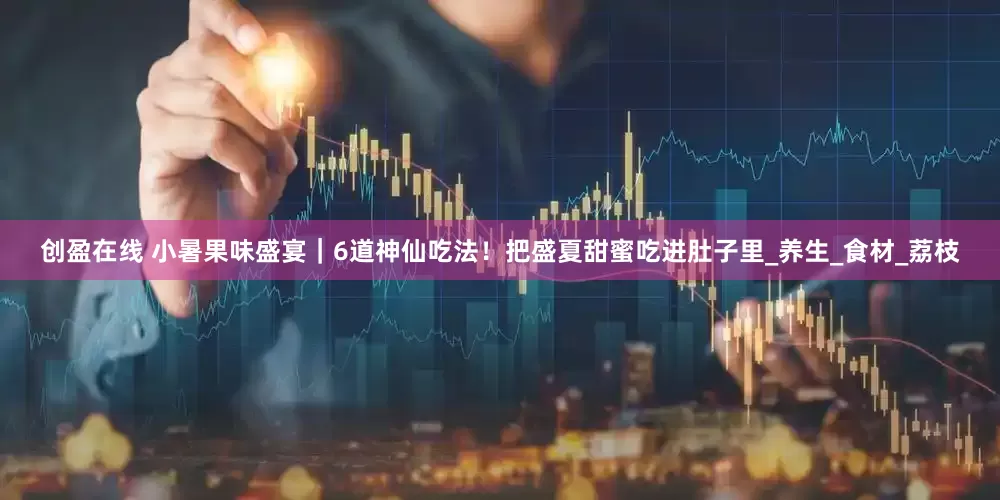 创盈在线 小暑果味盛宴｜6道神仙吃法！把盛夏甜蜜吃进肚子里_养生_食材_荔枝