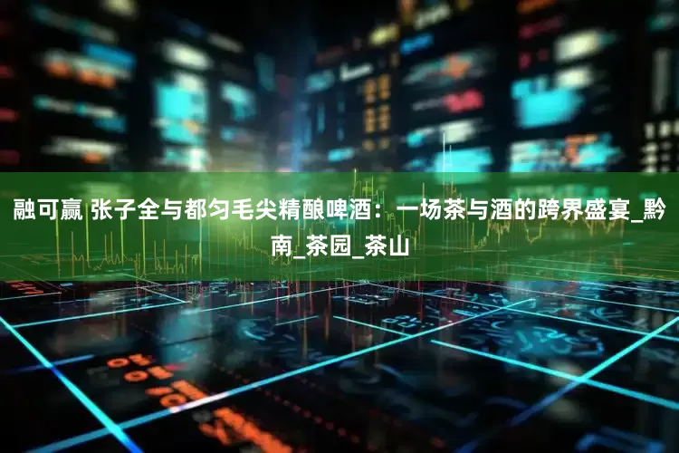 融可赢 张子全与都匀毛尖精酿啤酒：一场茶与酒的跨界盛宴_黔南_茶园_茶山