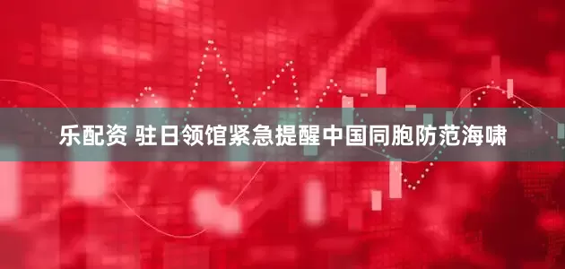 乐配资 驻日领馆紧急提醒中国同胞防范海啸