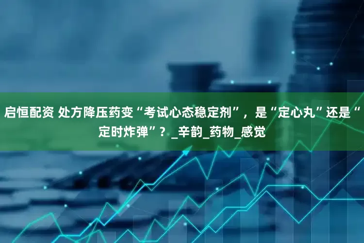 启恒配资 处方降压药变“考试心态稳定剂”，是“定心丸”还是“定时炸弹”？_辛韵_药物_感觉
