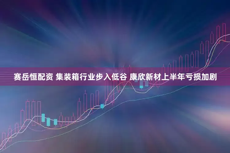 赛岳恒配资 集装箱行业步入低谷 康欣新材上半年亏损加剧