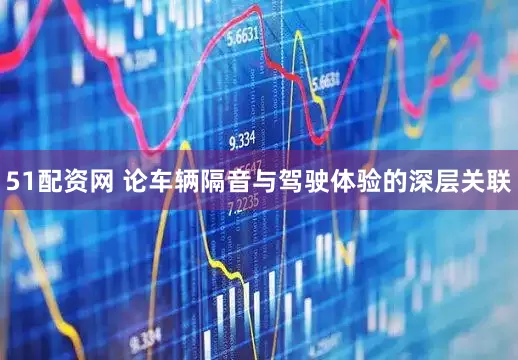 51配资网 论车辆隔音与驾驶体验的深层关联