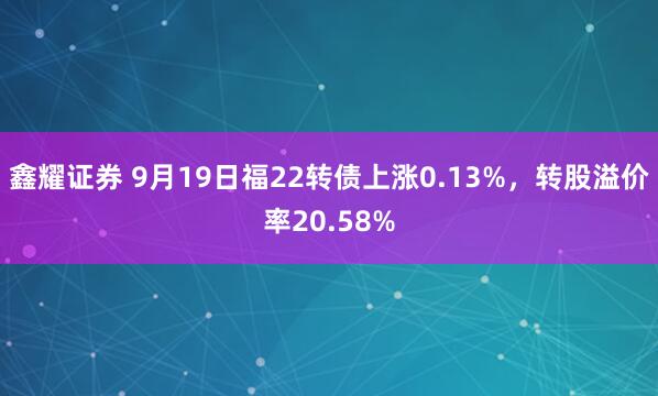 鑫耀证券 9月19日福22转债上涨0.13%，转股溢价率20.58%