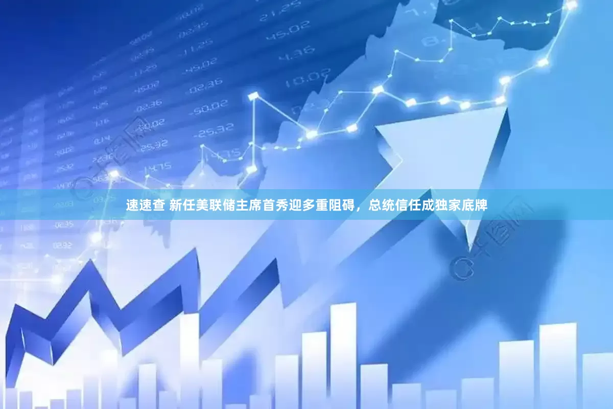 速速查 新任美联储主席首秀迎多重阻碍，总统信任成独家底牌