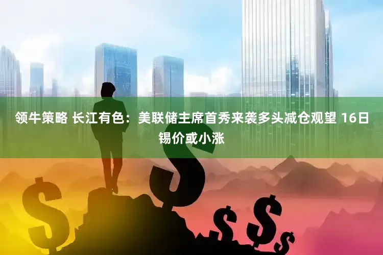 领牛策略 长江有色：美联储主席首秀来袭多头减仓观望 16日锡价或小涨