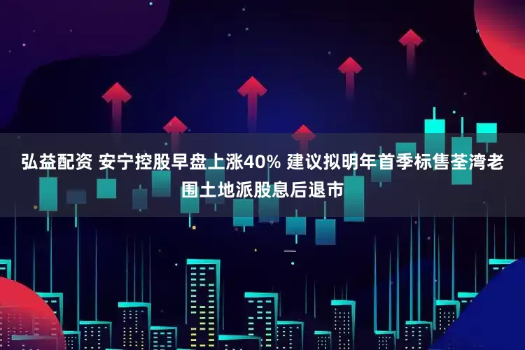 弘益配资 安宁控股早盘上涨40% 建议拟明年首季标售荃湾老围土地派股息后退市