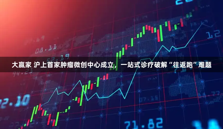 大赢家 沪上首家肿瘤微创中心成立，一站式诊疗破解“往返跑”难题